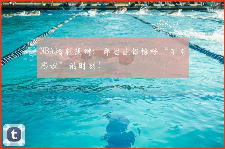 NBA精彩集锦:那些让你惊呼“不可思议”的时刻!
